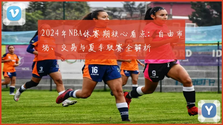 2024年NBA休赛期核心看点:自由市场、交易与夏季联赛全解析