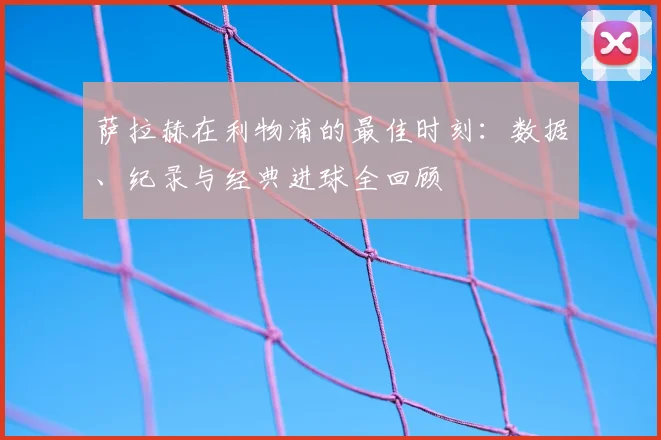 萨拉赫在利物浦的最佳时刻:数据、纪录与经典进球全回顾