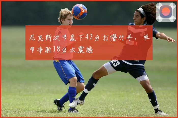 尼克斯次节轰下42分打懵对手,单节净胜18分太震撼