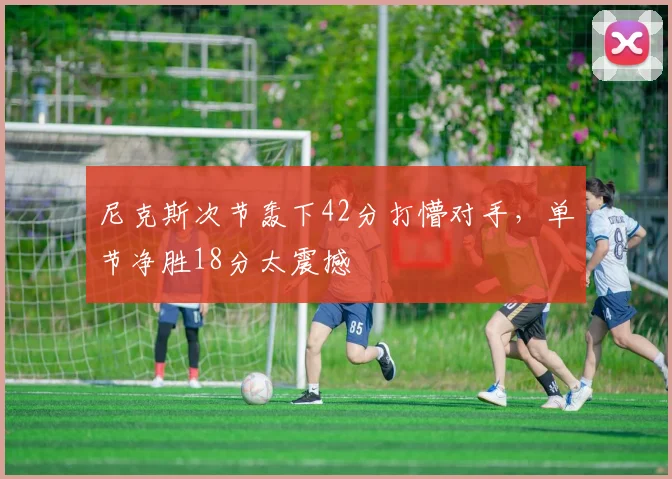 尼克斯次节轰下42分打懵对手,单节净胜18分太震撼