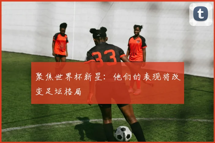 聚焦世界杯新星：他们的表现将改变足坛格局