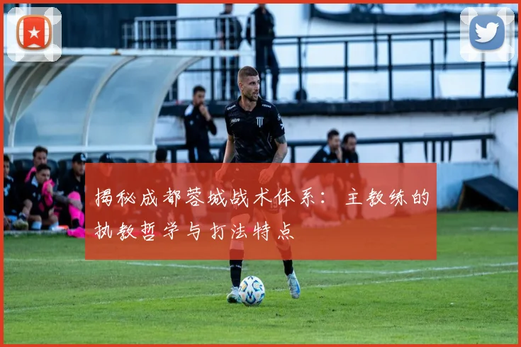 揭秘成都蓉城战术体系：主教练的执教哲学与打法特点