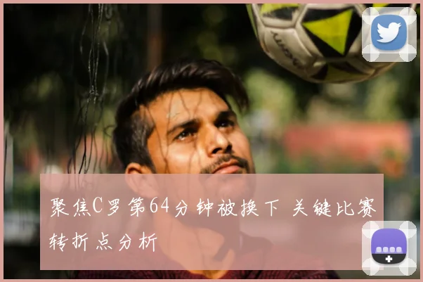 聚焦C罗第64分钟被换下 关键比赛转折点分析