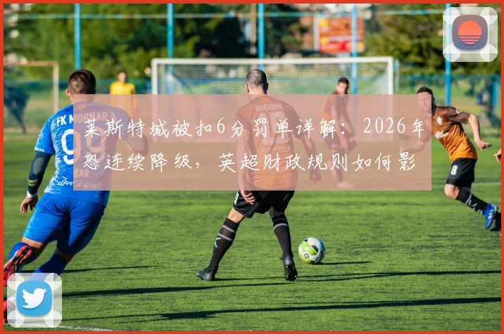 莱斯特城被扣6分罚单详解:2026年恐连续降级,英超财政规则如何影响球队命运?