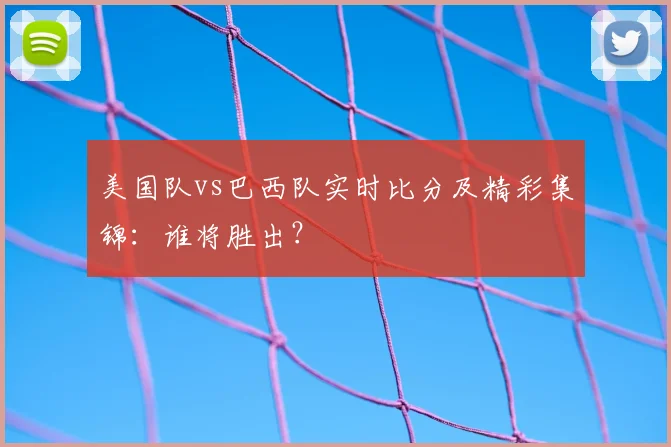 美国队vs巴西队实时比分及精彩集锦:谁将胜出?