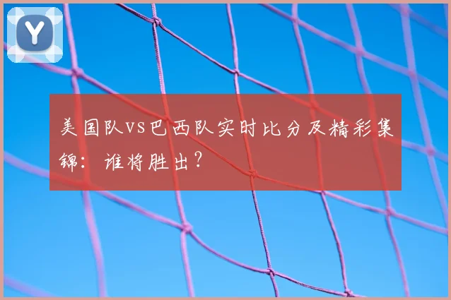 美国队vs巴西队实时比分及精彩集锦：谁将胜出？
