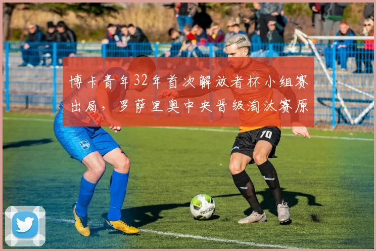 博卡青年32年首次解放者杯小组赛出局，罗萨里奥中央晋级淘汰赛原因解析