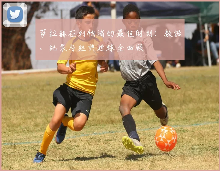 萨拉赫在利物浦的最佳时刻：数据、纪录与经典进球全回顾