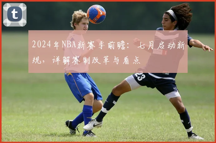 2024年NBA新赛季前瞻：七月启动新规，详解赛制改革与看点