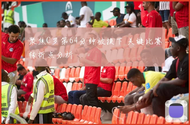聚焦C罗第64分钟被换下 关键比赛转折点分析