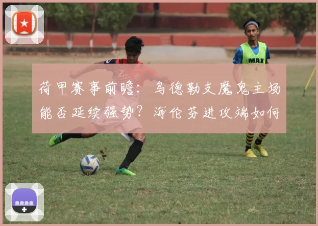 荷甲赛事前瞻:乌德勒支魔鬼主场能否延续强势?海伦芬进攻端如何破局?